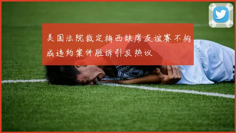 美国法院裁定梅西缺席友谊赛不构成违约案件胜诉引发热议