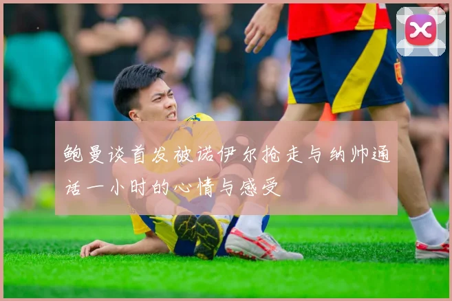 鲍曼谈首发被诺伊尔抢走与纳帅通话一小时的心情与感受