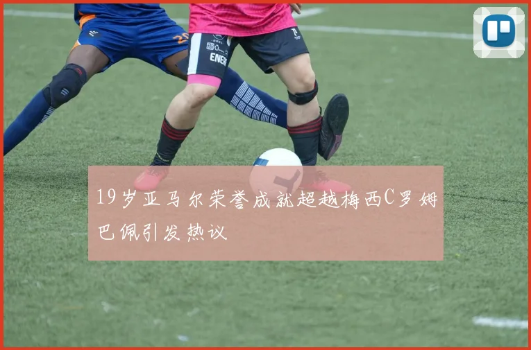 19岁亚马尔荣誉成就超越梅西C罗姆巴佩引发热议