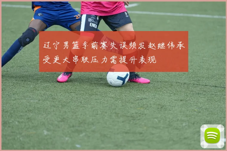 辽宁男篮季前赛失误频发赵继伟承受更大串联压力需提升表现