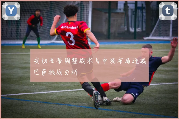 安切洛蒂调整战术与中场布局迎战巴萨挑战分析