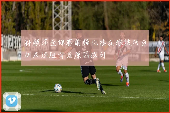孙颖莎全锦赛前强化接发球技巧分析及连胜背后原因探讨