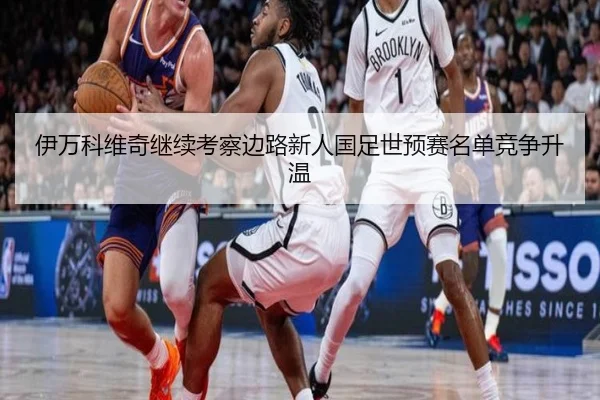 伊万科维奇继续考察边路新人国足世预赛名单竞争升温